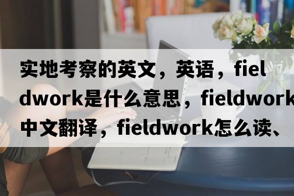 實(shí)地考察的英文，英語，fieldwork是什么意思，fieldwork中文翻譯，fieldwork怎么讀、發(fā)音、用法及例句