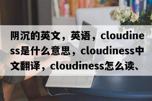 陰沉的英文，英語，cloudiness是什么意思，cloudiness中文翻譯，cloudiness怎么讀、發(fā)音、用法及例句
