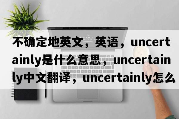 不確定地英文，英語，uncertainly是什么意思，uncertainly中文翻譯，uncertainly怎么讀、發(fā)音、用法及例句
