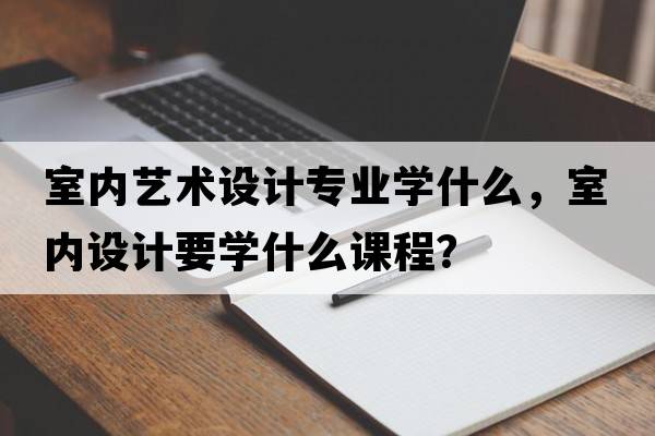 室內(nèi)藝術(shù)設(shè)計專業(yè)學什么，室內(nèi)設(shè)計要學什么課程？