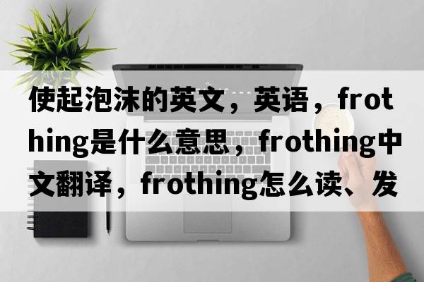 使起泡沫的英文，英語(yǔ)，frothing是什么意思，frothing中文翻譯，frothing怎么讀、發(fā)音、用法及例句