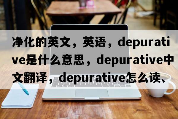 凈化的英文，英語，depurative是什么意思，depurative中文翻譯，depurative怎么讀、發(fā)音、用法及例句