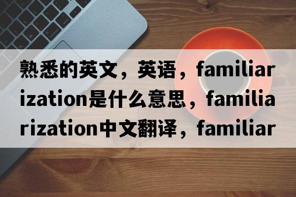 熟悉的英文，英語，familiarization是什么意思，familiarization中文翻譯，familiarization怎么讀、發(fā)音、用法及例句