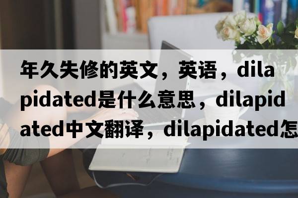 年久失修的英文，英語，dilapidated是什么意思，dilapidated中文翻譯，dilapidated怎么讀、發(fā)音、用法及例句