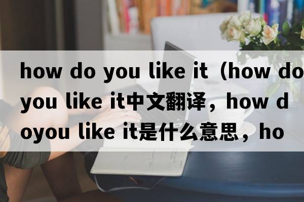 how do you like it（how doyou like it中文翻譯，how doyou like it是什么意思，how doyou like it發(fā)音、用法及例句）