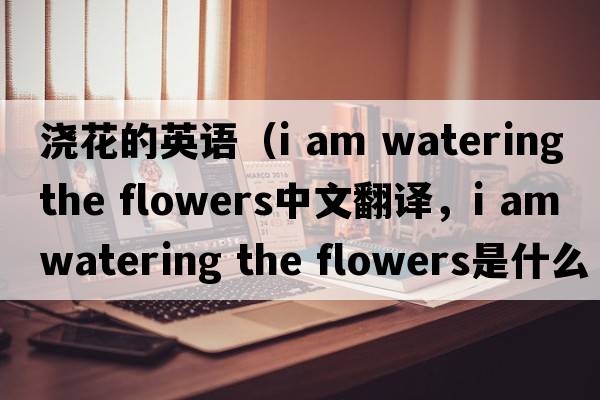 澆花的英語（i am watering the flowers中文翻譯，i am watering the flowers是什么意思，i am watering the flowers發(fā)音、用法及例句