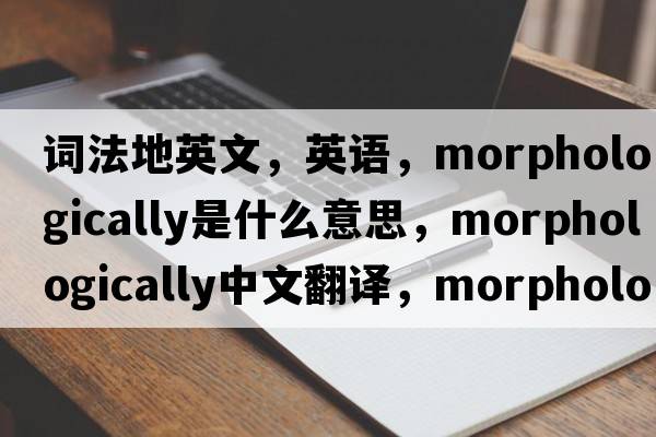 詞法地英文，英語(yǔ)，morphologically是什么意思，morphologically中文翻譯，morphologically怎么讀、發(fā)音、用法及例句