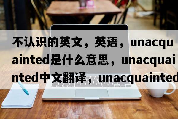 不認(rèn)識(shí)的英文，英語，unacquainted是什么意思，unacquainted中文翻譯，unacquainted怎么讀、發(fā)音、用法及例句