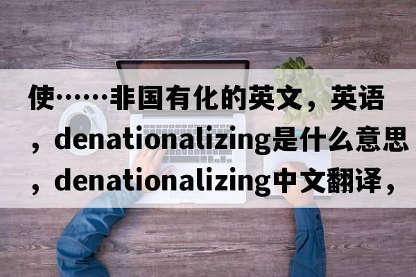 使……非國有化的英文，英語，denationalizing是什么意思，denationalizing中文翻譯，denationalizing怎么讀、發(fā)音、用法及例句
