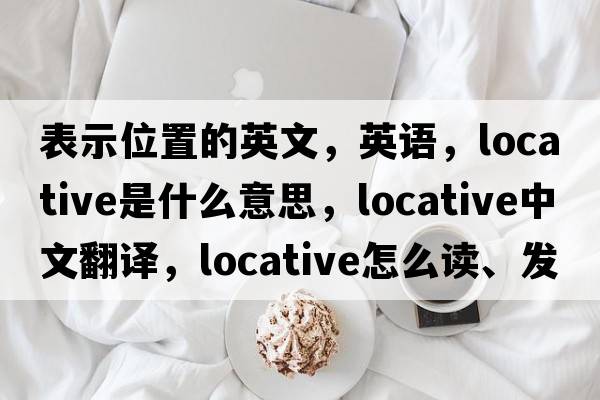 表示位置的英文，英語(yǔ)，locative是什么意思，locative中文翻譯，locative怎么讀、發(fā)音、用法及例句