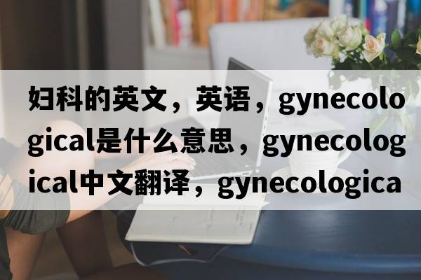 婦科的英文，英語，gynecological是什么意思，gynecological中文翻譯，gynecological怎么讀、發(fā)音、用法及例句