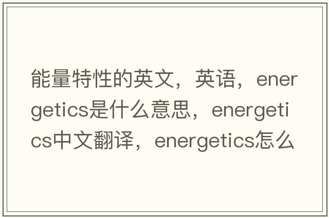 能量特性的英文，英語(yǔ)，energetics是什么意思，energetics中文翻譯，energetics怎么讀、發(fā)音、用法及例句