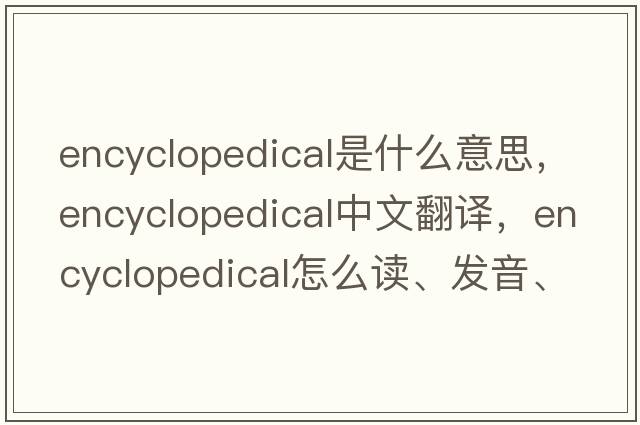 encyclopedical是什么意思，encyclopedical中文翻譯，encyclopedical怎么讀、發(fā)音、用法及例句