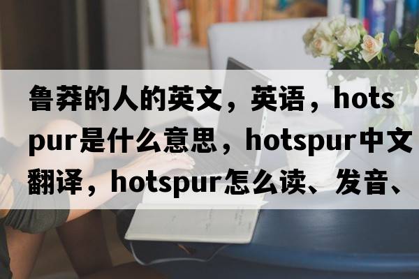 魯莽的人的英文，英語，hotspur是什么意思，hotspur中文翻譯，hotspur怎么讀、發(fā)音、用法及例句