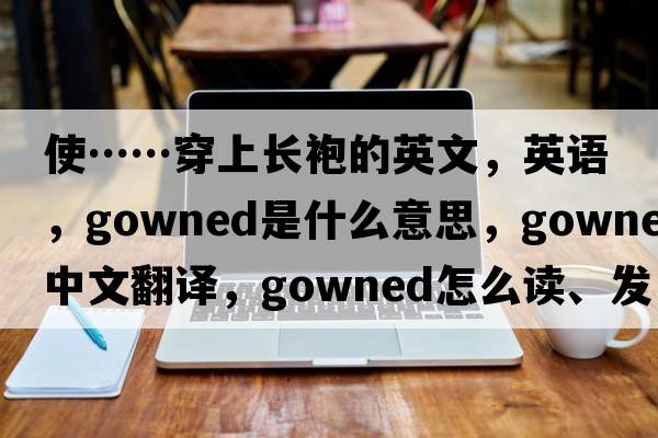 使……穿上長(zhǎng)袍的英文，英語(yǔ)，gowned是什么意思，gowned中文翻譯，gowned怎么讀、發(fā)音、用法及例句