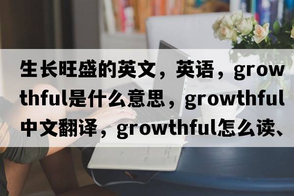 生長旺盛的英文，英語，growthful是什么意思，growthful中文翻譯，growthful怎么讀、發(fā)音、用法及例句