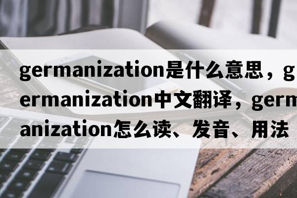 Germanization是什么意思，Germanization中文翻譯，Germanization怎么讀、發(fā)音、用法及例句