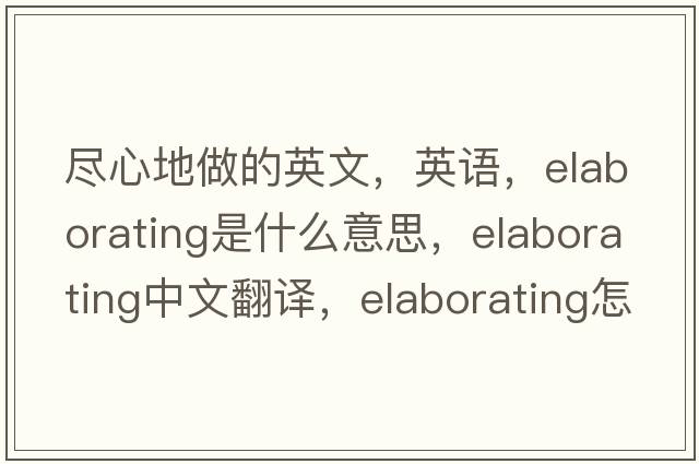 盡心地做的英文，英語(yǔ)，elaborating是什么意思，elaborating中文翻譯，elaborating怎么讀、發(fā)音、用法及例句