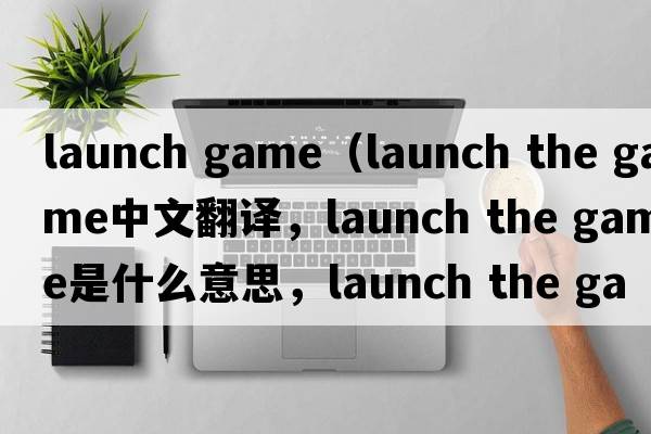 launch game（launch the game中文翻譯，launch the game是什么意思，launch the game發(fā)音、用法及例句）