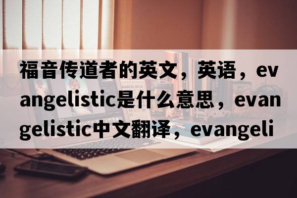 福音傳道者的英文，英語，evangelistic是什么意思，evangelistic中文翻譯，evangelistic怎么讀、發(fā)音、用法及例句