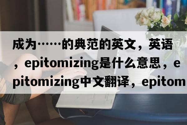 成為……的典范的英文，英語(yǔ)，epitomizing是什么意思，epitomizing中文翻譯，epitomizing怎么讀、發(fā)音、用法及例句