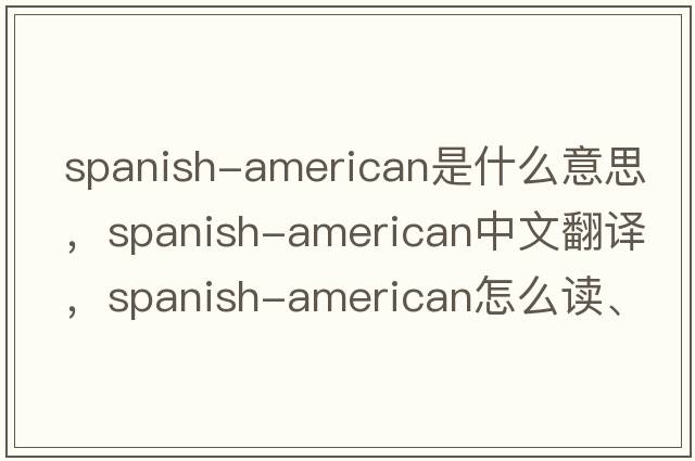 Spanish-American是什么意思，Spanish-American中文翻譯，Spanish-American怎么讀、發(fā)音、用法及例句
