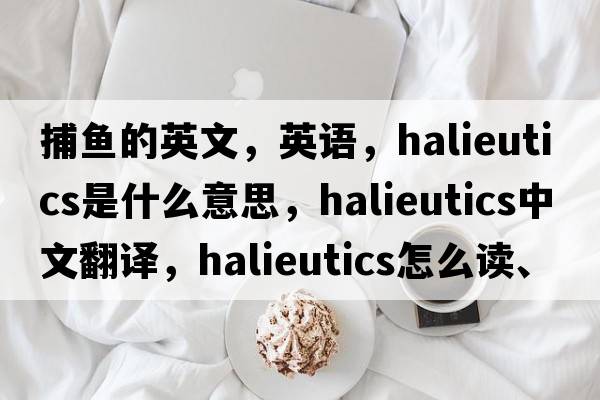 捕魚的英文，英語，halieutics是什么意思，halieutics中文翻譯，halieutics怎么讀、發(fā)音、用法及例句