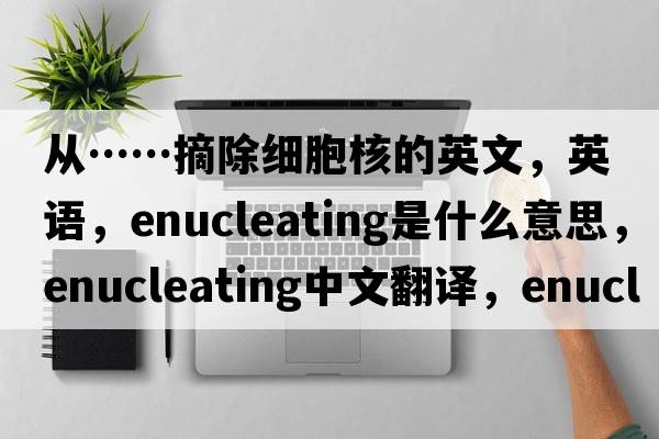 從……摘除細(xì)胞核的英文，英語，enucleating是什么意思，enucleating中文翻譯，enucleating怎么讀、發(fā)音、用法及例句