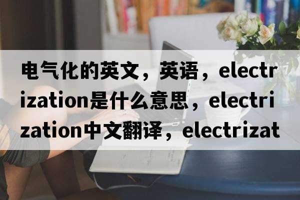 電氣化的英文，英語(yǔ)，electrization是什么意思，electrization中文翻譯，electrization怎么讀、發(fā)音、用法及例句
