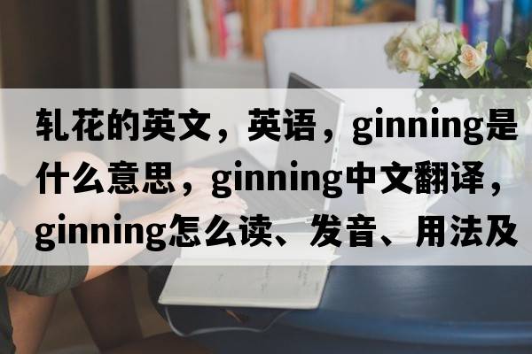 軋花的英文，英語(yǔ)，ginning是什么意思，ginning中文翻譯，ginning怎么讀、發(fā)音、用法及例句