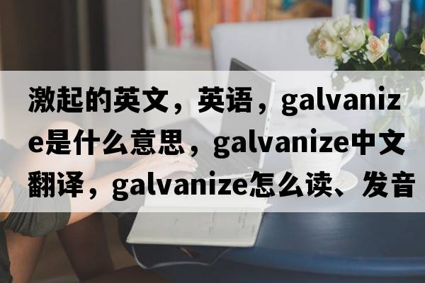 激起的英文，英語(yǔ)，galvanize是什么意思，galvanize中文翻譯，galvanize怎么讀、發(fā)音、用法及例句