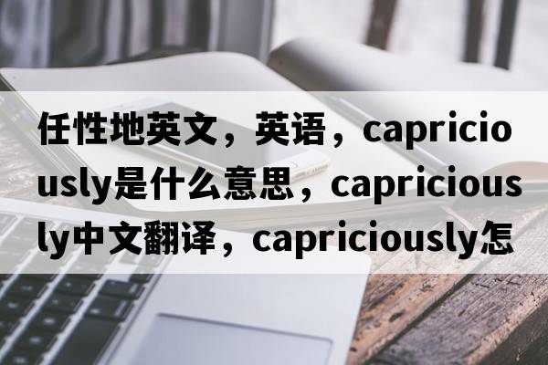 任性地英文，英語(yǔ)，capriciously是什么意思，capriciously中文翻譯，capriciously怎么讀、發(fā)音、用法及例句