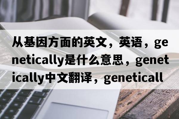 從基因方面的英文，英語(yǔ)，genetically是什么意思，genetically中文翻譯，genetically怎么讀、發(fā)音、用法及例句