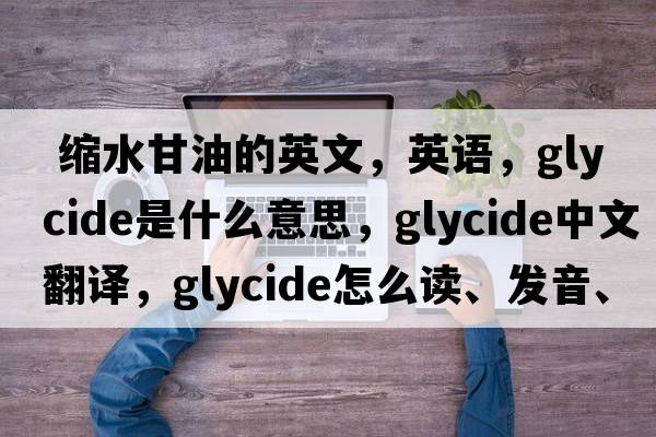  縮水甘油的英文，英語(yǔ)，glycide是什么意思，glycide中文翻譯，glycide怎么讀、發(fā)音、用法及例句