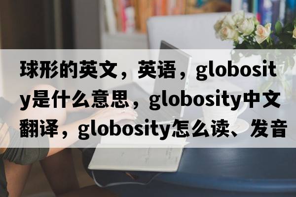 球形的英文，英語，globosity是什么意思，globosity中文翻譯，globosity怎么讀、發(fā)音、用法及例句