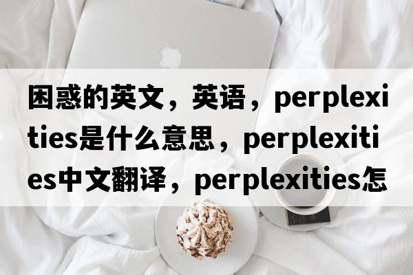困惑的英文，英語，perplexities是什么意思，perplexities中文翻譯，perplexities怎么讀、發(fā)音、用法及例句