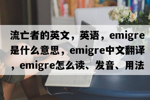 流亡者的英文，英語(yǔ)，emigre是什么意思，emigre中文翻譯，emigre怎么讀、發(fā)音、用法及例句