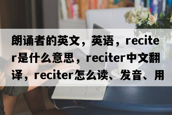 朗誦者的英文，英語，reciter是什么意思，reciter中文翻譯，reciter怎么讀、發(fā)音、用法及例句