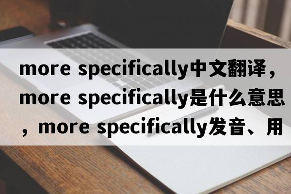 more specifically中文翻譯，more specifically是什么意思，more specifically發(fā)音、用法及例句