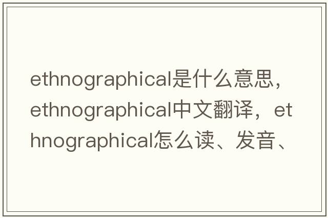 ethnographical是什么意思，ethnographical中文翻譯，ethnographical怎么讀、發(fā)音、用法及例句
