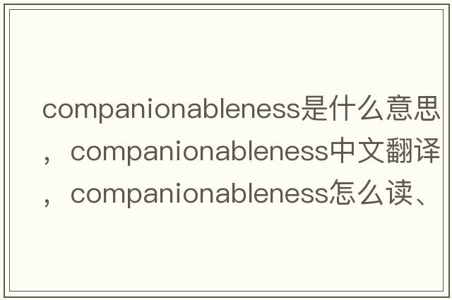 companionableness是什么意思，companionableness中文翻譯，companionableness怎么讀、發(fā)音、用法及例句