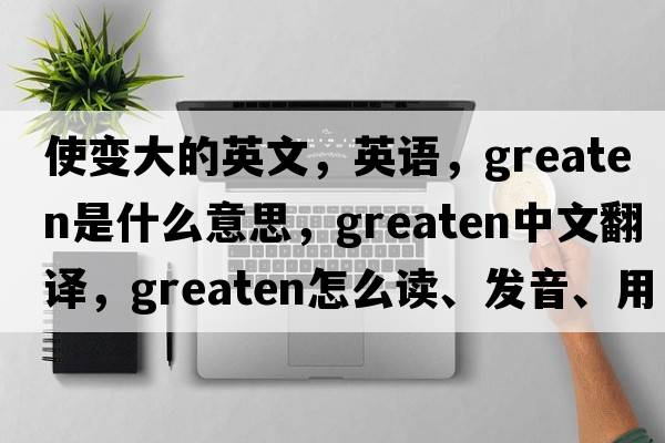 使變大的英文，英語，greaten是什么意思，greaten中文翻譯，greaten怎么讀、發(fā)音、用法及例句