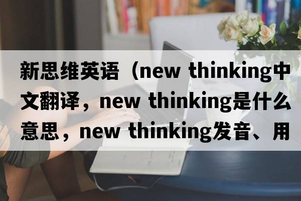 新思維英語(yǔ)（new thinking中文翻譯，new thinking是什么意思，new thinking發(fā)音、用法及例句）