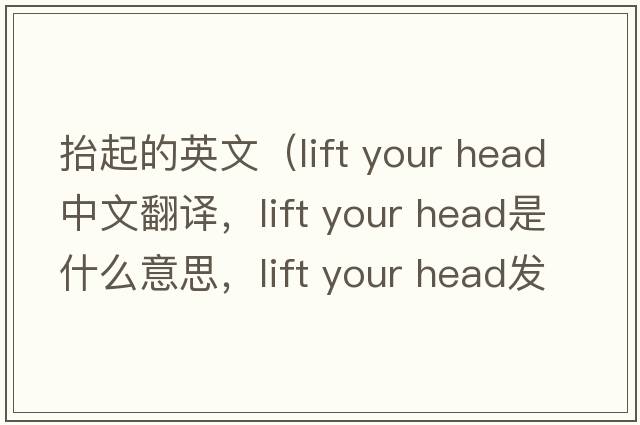 抬起的英文（lift your head中文翻譯，lift your head是什么意思，lift your head發(fā)音、用法及例句）