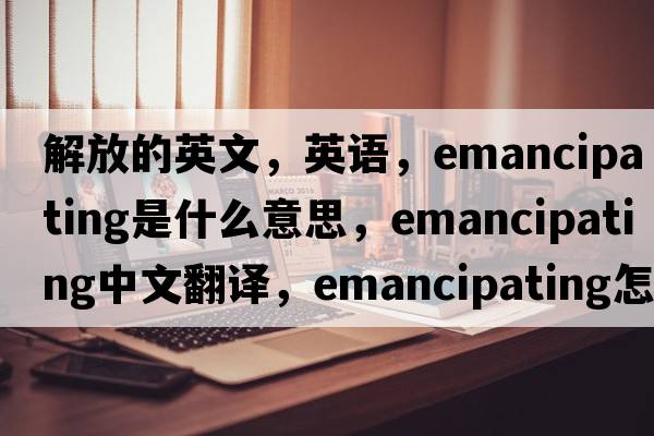 解放的英文，英語(yǔ)，emancipating是什么意思，emancipating中文翻譯，emancipating怎么讀、發(fā)音、用法及例句