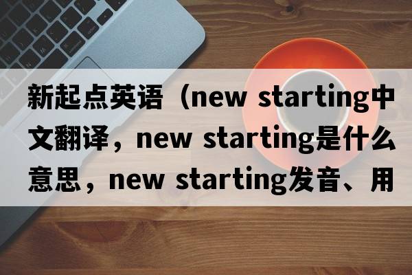 新起點(diǎn)英語(yǔ)（new starting中文翻譯，new starting是什么意思，new starting發(fā)音、用法及例句）