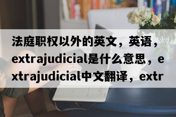 法庭職權(quán)以外的英文，英語，extrajudicial是什么意思，extrajudicial中文翻譯，extrajudicial怎么讀、發(fā)音、用法及例句