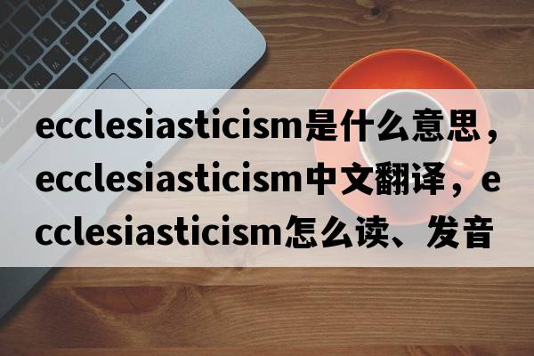 ecclesiasticism是什么意思，ecclesiasticism中文翻譯，ecclesiasticism怎么讀、發(fā)音、用法及例句