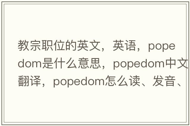 教宗職位的英文，英語，popedom是什么意思，popedom中文翻譯，popedom怎么讀、發(fā)音、用法及例句