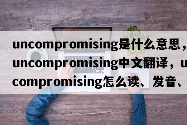uncompromising是什么意思，uncompromising中文翻譯，uncompromising怎么讀、發(fā)音、用法及例句